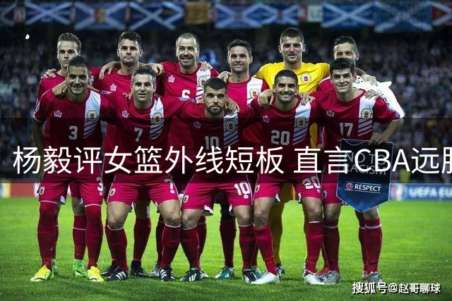 杨毅评女篮外线短板 直言CBA远胜女篮联赛